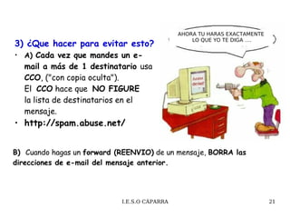 3) ¿Que hacer para evitar esto?   A)  Cada vez que mandes un e-mail a más de 1 destinatario  usa  CCO , ("con copia oculta"). El   CCO  hace que  NO FIGURE   la lista de destinatarios en el mensaje.  http :// spam.abuse.net /   B)  Cuando hagas un  forward (REENVIO)  de un mensaje,  BORRA las direcciones de e-mail del mensaje anterior.  AHORA TU HARAS EXACTAMENTE LO QUE YO TE DIGA …. 