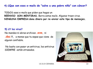4)  ¿Que son esos e-mails de "salve a una pobre niña" con cáncer?   TODOS esos e-mails que piden que hagas un  REENVIO  SON MENTIRAS.  Borra estos mails. Algunos traen virus.  NINGUNA EMPRESA   dona dinero por re-enviar este tipo de mensajes. 5) ¿Y los virus? No mandes ni abras archivos  .exe ,  ni  .doc  !!!,  a menos que tu sepas que viene  de alguien confiable. No basta con pasar un antivirus, los antivirus SIEMPRE  están atrasados.  