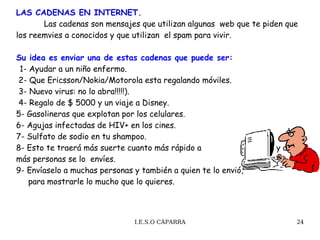 LAS CADENAS EN INTERNET.   Las cadenas son mensajes que utilizan algunas  web que te piden que los reemvies a conocidos y que utilizan  el spam para vivir. Su  idea es enviar una de estas cadenas que puede ser:   1- Ayudar a un niño enfermo.  2- Que Ericsson/Nokia/Motorola esta regalando móviles.  3- Nuevo virus: no lo abra!!!!!).   4- Regalo de $ 5000 y un viaje a Disney. 5- Gasolineras que explotan por los celulares. 6- Agujas infectadas de HIV+ en los cines.  7- Sulfato de sodio en tu shampoo. 8- Esto te traerá más suerte cuanto más rápido a  y a más personas se lo  envíes. 9- Envíaselo a muchas personas y también a quien te lo envió,  para mostrarle lo mucho que lo quieres.  