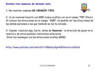 Existen tres maneras de detener esto. 1- No reenvíar cadenas  DE NINGÚN TIPO . 2- Si se reenvian hacerlo con  CCO  (copia oculta) y no en el campo " TO " (Para:). Al colocar las direcciones en el campo  " CCO ", no podrán ver las direcciones de las demás personas a las que también se les ha enviado . 3- Cuando  reenvies algo, borra  antes de  Reenviar ,  la dirección de quien te lo remitió y de otros posibles remitentes anteriores.   Envia tus mensajes con las direcciones ocultas ( CCO ).  http://www.youtube.com/watch?v=iSBaAyLGgkA&feature=related 