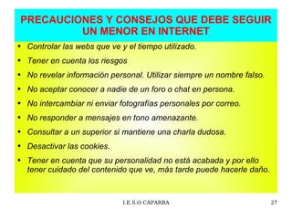 PRECAUCIONES Y CONSEJOS QUE DEBE SEGUIR UN MENOR EN INTERNET Controlar las webs que ve y el tiempo utilizado. Tener en cuenta los riesgos  No revelar información personal. Utilizar siempre un nombre falso. No aceptar conocer a nadie de un foro o chat en persona.  No intercambiar ni enviar fotografías personales por correo. No responder a mensajes en tono amenazante.  Consultar a un superior si mantiene una charla dudosa. Desactivar las cookies. Tener en cuenta que su personalidad no está acabada y por ello  tener cuidado del contenido que ve, más tarde puede hacerle daño. 
