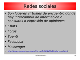 Redes sociales Son lugares virtuales de encuentro donde hay intercambio de información o consultas o expresión de opiniones. Chats Foros Tuenti Facebook Messenger http://www.youtube.com/watch?v=xzTgIdNW6lg&feature=related 