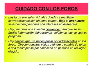 CUIDADO CON LOS FOROS Los foros son salas virtuales donde se mantienen conversaciones con un tema común. Bajo el  anonimato  se  esconden personas con intereses no deseables. Hay personas que intentan  convencer  para  que se les facilite información, (direcciones , teléfonos, etc) lo cual es peligroso. Hay  adultos que  se hacen pasar por adolescentes  en los foros.  Ofrecen regalos, viajes o dinero a cambio de fotos o una recompensa por conocerle en persona en un lugar elegido. 