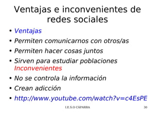 Ventajas e inconvenientes de redes sociales Ventajas Permiten comunicarnos con otros/as Permiten hacer cosas juntos Sirven para estudiar poblaciones  Inconvenientes No se controla la información Crean adicción http://www.youtube.com/watch?v=c4EsPEu4X_0&feature=related 