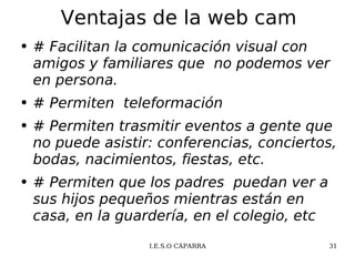 Ventajas de la web cam # Facilitan la comunicación visual con amigos y familiares que  no podemos ver en persona. # Permiten  teleformación  # Permiten trasmitir eventos a gente que no puede asistir: conferencias, conciertos, bodas, nacimientos, fiestas, etc. # Permiten que los padres  puedan ver a sus hijos pequeños mientras están en casa, en la guardería, en el colegio, etc 