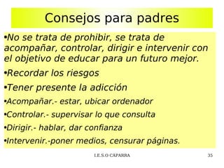 Consejos para padres No se trata de prohibir, se trata de acompañar, controlar, dirigir e intervenir con el objetivo de educar para un futuro mejor. Recordar los riesgos Tener presente la adicción Acompañar.- estar, ubicar ordenador Controlar.- supervisar lo que consulta Dirigir.- hablar, dar confianza Intervenir.-poner medios, censurar páginas. 