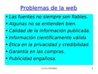 Problemas de la web Las fuentes no siempre son fiables. Algunas no se entienden bien.  Calidad de la información publicada. Información científicamente válida Ética en la privacidad y credibilidad. Garantía en las compras. Publicidad engañosa. 