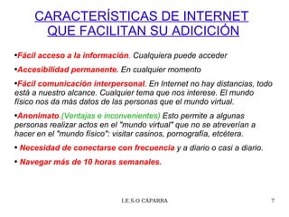 CARACTERÍSTICAS DE INTERNET   QUE FACILITAN SU ADICICIÓN Fácil acceso a la información .   Cualquiera puede acceder Accesibilidad permanente .   En cualquier momento Fácil comunicación interpersonal . En Internet no hay distancias, todo está a nuestro alcance. Cualquier tema que nos interese. El mundo físico nos da más datos de las personas que el mundo virtual.  Anonimato . (Ventajas e inconvenientes)  Esto permite a algunas personas realizar actos en el "mundo virtual" que no se atreverían a hacer en el "mundo físico": visitar casinos, pornografía, etcétera. Necesidad de conectarse con frecuencia  y a diario o casi a diario. Navegar más de 10 horas semanales. 
