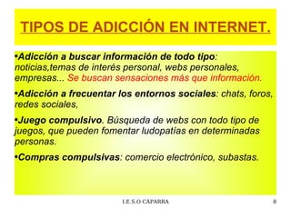 TIPOS DE ADICCIÓN EN INTERNET. Adicción a buscar información  de todo tipo : noticias,temas de interés personal, webs personales, empresas...  Se buscan sensaciones más que información. Adicción a frecuentar los entornos sociales : chats, foros, redes sociales, Juego compulsivo . Búsqueda de webs con todo tipo de juegos, que pueden fomentar ludopatías en determinadas personas. Compras compulsivas :  comercio electrónico, subastas. 