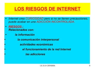 LOS RIESGOS DE INTERNET Internet crea  CURIOSIDAD  pero si no se tienen precauciones, puede acabar en una  ADICCIÓN INCONTROLADA. RIESGOS :   Relacionados con: la información  la comunicación interpersonal actividades económicas   el funcionamiento de la red Internet   las adicciones 