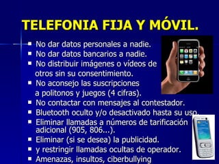 TELEFONIA FIJA Y MÓVIL. No dar datos personales a nadie. No dar datos bancarios a nadie. No distribuir imágenes o vídeos de  otros sin su consentimiento. No aconsejo las suscripciones  a politonos y juegos (4 cifras). No contactar con mensajes al contestador. Bluetooth oculto y/o desactivado hasta su uso. Eliminar llamadas a números de tarificación adicional (905, 806...).  Eliminar (si se desea) la publicidad. y restringir llamadas ocultas de operador. Amenazas, insultos, ciberbullying 