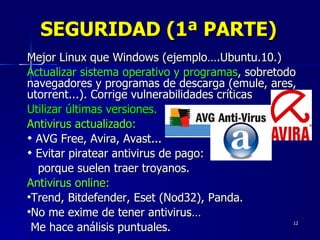 SEGURIDAD (1ª PARTE) Mejor Linux que Windows (ejemplo….Ubuntu.10.) Actualizar sistema operativo y programas , sobretodo navegadores y programas de descarga (emule, ares, utorrent...). Corrige vulnerabilidades críticas Utilizar últimas versiones. Antivirus actualizado:   AVG Free, Avira, Avast... Evitar piratear antivirus de pago:  porque suelen traer troyanos. Antivirus online:   Trend, Bitdefender, Eset (Nod32), Panda.  No me exime de tener antivirus… Me hace análisis puntuales. 