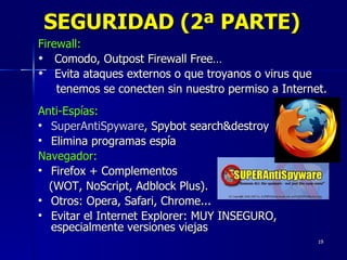 SEGURIDAD (2ª PARTE) Firewall:   Comodo, Outpost Firewall Free… Evita ataques externos o que troyanos o virus que  tenemos se conecten sin nuestro permiso a Internet. Anti-Espías:   SuperAntiSpyware , Spybot search&destroy Elimina programas espía Navegador:   Firefox + Complementos  (WOT, NoScript, Adblock Plus).  Otros: Opera, Safari, Chrome...  Evitar el Internet Explorer: MUY INSEGURO, especialmente versiones viejas 