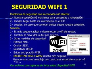 SEGURIDAD WIFI 1 Problemas de seguridad con la conexión wifi abierta: 1.- Nuestra conexión irá más lenta para descargas y navegación. 2.- Pueden llegar hasta mi información en el P.C. 3.- Legales, en caso que cometan delitos desde nuestra conexión. Solución: 1.-  Es más seguro cablear y desconectar la wifi del router. 2.-  Cambiar la clave del router por defecto. 3.- Otras medidas de seguridad: Filtrado MAC. Ocultar SSID. Desactivar DHCP. Evitar encriptación WEP:  ENCRIPTAR WPA o WPA2  mucho más seguras Usando una clave compleja con caracteres especiales como: +?*<+... Ver archivos con capturas de foros sobre  Seguridad WIFI 