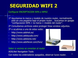 SEGURIDAD WIFI 2 Configurar ENCRIPTACION WPA o WPA2 1º Apuntamos la marca y modelo de nuestro router, normalmente  está en una pegatina bajo el propio router… buscamos en google “configuracion WPA + la marca + modelo del router”. 2º Consultamos archivos sobre proteger línea wireless adjuntos.  3º o acudimos a una de estas webs: http://www.adslnet.es/  http://www.adslayuda.com/ http://www.adslzone.net/  http://www.adsl4ever.com/foro/  Saber si vecinos se conectan al router ADSLNet Navigation Tools Con todos los ordenadores apagados, observar luces router. 