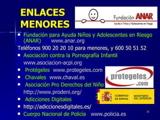 ENLACES MENORES Fundación para Ayuda Niños y Adolescentes en Riesgo (ANAR)   www.anar.org   Teléfonos 900 20 20 10 para menores, y 600 50 51 52 Asociación contra la Pornografía Infantil   www.asociacion-acpi.org Protégeles  www.protegeles.com   Chavales www.chaval.es Asociación Pro Derechos del Niño   http://www.prodeni.org/  Adicciones Digitales   http://adiccionesdigitales.es/  Cuerpo Nacional de Policía   www.policia.es 