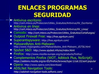 Antivirus escritorio:  http://cert.inteco.es/Proteccion/Utiles_Gratuitos/Antivirus/AV_Escritorio/ Antivirus en línea:  http://cert.inteco.es/Proteccion/Utiles_Gratuitos/Antivirus/AV_Linea/ Comodo :  http://cert.inteco.es/Proteccion/Utiles_Gratuitos/Cortafuegos/ Outpost Firewall Free:  http://free.agnitum.com/ Superantispyware:   http://free.agnitum.com/ MalwareBytes Anti-Malware:  http://www.majorgeeks.com/Malwarebytes_Anti-Malware_d5756.html Spybot S&D:  http://www.spybot.info/es/index.html Firefox:  http://www.mozilla-europe.org/es/products/firefox/ Complementos Firefox (WOT, Adblock Plus, NoScript): https://addons.mozilla.org/es-ES/firefox/browse/type:1/cat:22/sort:popular Opera:   http://www.opera.com/download/ ADSLNet Navigation Tools:   http://adslnet-navigation-tools.softonic.com/ ENLACES PROGRAMAS SEGURIDAD 