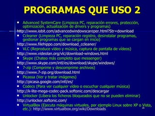 Advanced SystemCare (Limpieza PC, reparación errores, protección, optimización, actualización de drivers y programas) http://www.iobit.com/advancedwindowscareper.html?Str=download Ccleaner (Limpieza PC, reparación registro, desinstalar programas, gestionar programas que se cargan en inicio) http://www.filehippo.com/download_ccleaner/ VLC (Reproduce vídeo y música, captura de pantalla de vídeos) http://www.videolan.org/vlc/download-windows.html Skype (Chateo más completo que messenger) http://www.skype.com/intl/es/download/skype/windows/ 7-zip (Comprime y descomprime archivos) http://www.7-zip.org/download.html Picassa (Ver y tratar imágenes) http://picasa.google.com/intl/es/ Codecs (Para ver cualquier vídeo o escuchar cualquier música) http://k-lite-mega-codec-pack.softonic.com/descargar Unlocker (Libera los ficheros bloqueados que no se pueden eliminar) http://unlocker.softonic.com/ VirtualBox (Ejecuta máquinas virtuales, por ejemplo Linux sobre XP o Vista, etc.):   http://www.virtualbox.org/wiki/Downloads PROGRAMAS QUE USO 2 