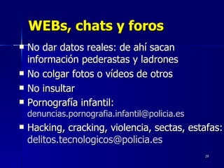 WEBs, chats y foros No dar datos reales: de ahí sacan información pederastas y ladrones No colgar fotos o vídeos de otros No insultar Pornografía infantil:  [email_address] Hacking, cracking, violencia, sectas, estafas:  [email_address]   
