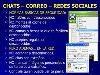 CHATS – CORREO – REDES SOCIALES NORMAS BÁSICAS DE SEGURIDAD: NO hables con desconocidos NO montes al coche de desconocidos. NO comas o bebas lo que te faciliten desconocidos. NO aceptes regalos de desconocidos. PERO ADEMAS… EN LA RED: NO agregar a desconocidos. NO citas con extraños. NO mandar imágenes personales o de terceros a extraños. Controla quien puede ver tu perfil. 