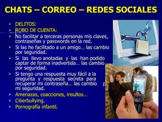 CHATS – CORREO – REDES SOCIALES DELITOS: ROBO DE CUENTA: No facilitar a terceras personas mis claves, contraseñas y passwords en la red. Si las he facilitado a un amigo… las cambio por seguridad.  Si  las  llevo anotadas  y  las  han podido captar de forma inadvertida… las cambio por seguridad. Si tengo una respuesta muy fácil a la pregunta  y  respuesta  secreta  para recuperar mi contraseña… las cambio  por mi seguridad. Amenazas, coacciones, insultos… Ciberbullying. Pornografía infantil. 