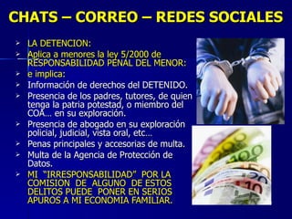 CHATS – CORREO – REDES SOCIALES LA DETENCION: Aplica a menores la ley 5/2000 de RESPONSABILIDAD PENAL DEL MENOR: e implica: Información de derechos del DETENIDO. Presencia de los padres, tutores, de quien tenga la patria potestad, o miembro del COA… en su exploración. Presencia de abogado en su exploración policial, judicial, vista oral, etc… Penas principales y accesorias de multa.  Multa de la Agencia de Protección de Datos. MI  “IRRESPONSABILIDAD”  POR LA COMISION  DE  ALGUNO  DE ESTOS DELITOS PUEDE  PONER EN SERIOS APUROS A MI ECONOMIA FAMILIAR. 
