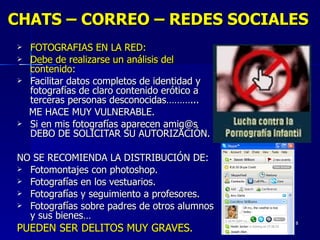CHATS – CORREO – REDES SOCIALES FOTOGRAFIAS EN LA RED: Debe de realizarse un análisis del contenido: Facilitar datos completos de identidad y fotografías de claro contenido erótico a terceras personas desconocidas………... ME HACE MUY VULNERABLE. Si en mis fotografías aparecen amig@s DEBO DE SOLICITAR SU AUTORIZACIÓN. NO SE RECOMIENDA LA DISTRIBUCIÓN DE:  Fotomontajes con photoshop. Fotografías en los vestuarios. Fotografías y seguimiento a profesores. Fotografías sobre padres de otros alumnos y sus bienes… PUEDEN SER DELITOS MUY GRAVES. 