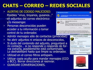 CHATS – CORREO – REDES SOCIALES ALERTAS DE CODIGO MALICIOSO:  Posibles “virus, troyanos, gusanos…”  en adjuntos del correo electrónico  y/o messenger. Personas desconocidas pueden acceder a tu información o tomar  control de tu ordenador. Admitir mensajes sólo de contactos (privacidad) No abrir adjuntos ni enlaces de desconocidos. Si dudo del contenido del adjunto, preguntaré a  mi contacto… si no responde o responde de for-  ma extraña, posiblemente está contaminado.  Lo deshabilitaré hasta que limpie su ordenador. Utilizad en el correo filtros antispam. Utilizar copia oculta para mandar mensajes (CCO  o BCC). Borrar direcciones al reenviar. GUARDAR CONVERSACIONES. 