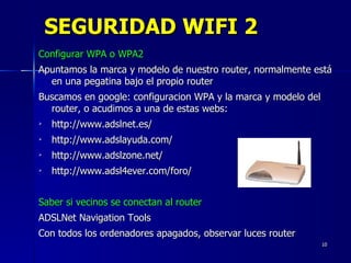 SEGURIDAD WIFI 2 Configurar WPA o WPA2 Apuntamos la marca y modelo de nuestro router, normalmente está en una pegatina bajo el propio router Buscamos en google: configuracion WPA y la marca y modelo del router, o acudimos a una de estas webs: http://www.adslnet.es/  http://www.adslayuda.com/ http://www.adslzone.net/  http://www.adsl4ever.com/foro/  Saber si vecinos se conectan al router ADSLNet Navigation Tools Con todos los ordenadores apagados, observar luces router 