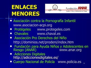 ENLACES MENORES Asociación contra la Pornografía Infantil   www.asociacion-acpi.org Protégeles www.protegeles.com   Chavales  www.chaval.es Asociación Pro Derechos del Niño   http://dominios.net/prodeni/index.htm Fundación para Ayuda Niños y Adolescentes en Riesgo (ANAR)   www.anar.org Adicciones Digitales  http://adiccionesdigitales.es/  Cuerpo Nacional de Policía   www.policia.es 