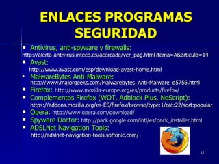 Antivirus, anti-spyware y firewalls:   http://alerta-antivirus.inteco.es/acercade/ver_pag.html?tema=A&articulo=14  Avast:  http://www.avast.com/esp/download-avast-home.html MalwareBytes Anti-Malware:  http://www.majorgeeks.com/Malwarebytes_Anti-Malware_d5756.html Firefox:  http://www.mozilla-europe.org/es/products/firefox/ Complementos Firefox (WOT, Adblock Plus, NoScript): https://addons.mozilla.org/es-ES/firefox/browse/type:1/cat:22/sort:popular Opera:   http://www.opera.com/download/ Spyware Doctor:   http://pack.google.com/intl/es/pack_installer.html ADSLNet Navigation Tools:   http://adslnet-navigation-tools.softonic.com/ ENLACES PROGRAMAS SEGURIDAD 
