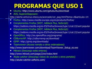 Ubuntu:  http://www.ubuntu.com/getubuntu/download   AVG, Superantispyware:   http://alerta-antivirus.inteco.es/acercade/ver_pag.html?tema=A&articulo=14 Firefox:  http://www.mozilla-europe.org/es/products/firefox/ Complementos Firefox (WOT, Adblock Plus, NoScript): https://addons.mozilla.org/es-ES/firefox/browse/type:1/cat:22/sort:popular Complementos Firefox (WOT, Adblock Plus, NoScript): https://addons.mozilla.org/es-ES/firefox/browse/type:1/cat:22/sort:popular OpenOffice:   http://es.openoffice.org/programa/ CDBurnerXP:   http://cdburnerxp.se/download GIMP:   http://gimp.org/downloads/ Teamviewer (Acceso remoto a otros ordenadores) http://www.teamviewer.com/download/TeamViewer_Setup_es.exe Httrack (Descarga webs enteras) http://www.httrack.com/page/2/en/index.html Atube catcher (Descarga vídeos de youtube y otros portales) http://atube-catcher.softonic.com/ PROGRAMAS QUE USO 1 