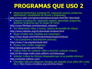Advanced SystemCare (Limpieza PC, reparación errores, protección, optimización, actualización de drivers y programas) http://www.iobit.com/advancedwindowscareper.html?Str=download Ccleaner (Limpieza PC, reparación registro, desinstalar programas, gestionar programas que se cargan en inicio) http://www.filehippo.com/download_ccleaner/ VLC (Reproduce vídeo y música, captura de pantalla de vídeos) http://www.videolan.org/vlc/download-windows.html Skype (Chateo más completo que messenger) http://www.skype.com/intl/es/download/skype/windows/ 7-zip (Comprime y descomprime archivos) http://www.7-zip.org/download.html Picassa (Ver y tratar imágenes) http://picasa.google.com/intl/es/ Codecs (Para ver cualquier vídeo o escuchar cualquier música) http://k-lite-mega-codec-pack.softonic.com/descargar Unlocker (Libera los ficheros bloqueados que no se pueden eliminar) http://unlocker.softonic.com/ VirtualBox (Ejecuta máquinas virtuales, por ejemplo Linux sobre XP o vista, etc.):   http://www.virtualbox.org/wiki/Downloads PROGRAMAS QUE USO 2 