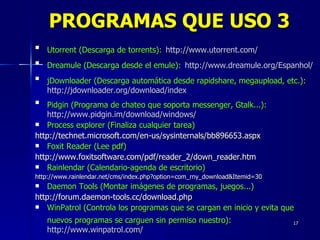 Utorrent (Descarga de torrents):   http://www.utorrent.com/ Dreamule (Descarga desde el emule):   http://www.dreamule.org/Espanhol/ jDownloader (Descarga automática desde rapidshare, megaupload, etc.):   http://jdownloader.org/download/index Pidgin (Programa de chateo que soporta messenger, Gtalk...):   http://www.pidgin.im/download/windows/ Process explorer (Finaliza cualquier tarea) http://technet.microsoft.com/en-us/sysinternals/bb896653.aspx Foxit Reader (Lee pdf) http://www.foxitsoftware.com/pdf/reader_2/down_reader.htm Rainlendar (Calendario-agenda de escritorio) http://www.rainlendar.net/cms/index.php?option=com_rny_download&Itemid=30 Daemon Tools (Montar imágenes de programas, juegos...) http://forum.daemon-tools.cc/download.php WinPatrol (Controla los programas que se cargan en inicio y evita que nuevos programas se carguen sin permiso nuestro):   http://www.winpatrol.com/ PROGRAMAS QUE USO 3 