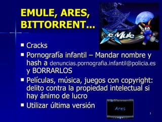 EMULE, ARES, BITTORRENT... Cracks Pornografía infantil – Mandar nombre y hash a  [email_address]   y BORRARLOS Películas, música, juegos con copyright: delito contra la propiedad intelectual si hay ánimo de lucro Utilizar última versión 