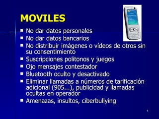 MOVILES No dar datos personales No dar datos bancarios No distribuir imágenes o vídeos de otros sin su consentimiento Suscripciones politonos y juegos Ojo mensajes contestador Bluetooth oculto y desactivado Eliminar llamadas a números de tarificación adicional (905...), publicidad y llamadas ocultas en operador Amenazas, insultos, ciberbullying 
