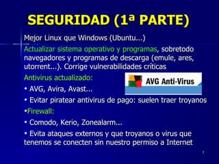 SEGURIDAD (1ª PARTE) Mejor Linux que Windows (Ubuntu...) Actualizar sistema operativo y programas , sobretodo navegadores y programas de descarga (emule, ares, utorrent...). Corrige vulnerabilidades críticas Antivirus actualizado:   AVG, Avira, Avast... Evitar piratear antivirus de pago: suelen traer troyanos Firewall:   Comodo, Kerio, Zonealarm... Evita ataques externos y que troyanos o virus que tenemos se conecten sin nuestro permiso a Internet 
