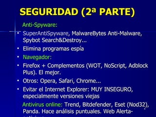 SEGURIDAD (2ª PARTE) Anti-Spyware:   SuperAntiSpyware , MalwareBytes Anti-Malware, Spybot Search&Destroy...  Elimina programas espía Navegador:   Firefox + Complementos (WOT, NoScript, Adblock Plus). El mejor. Otros: Opera, Safari, Chrome...  Evitar el Internet Explorer: MUY INSEGURO, especialmente versiones viejas Antivirus online:  Trend, Bitdefender, Eset (Nod32), Panda. Hace análisis puntuales. Web Alerta-antivirus 