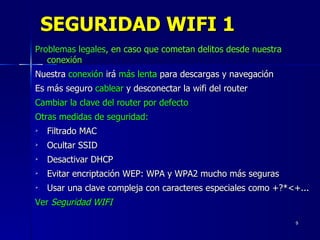 SEGURIDAD WIFI 1 Problemas legales , en caso que cometan delitos desde nuestra conexión Nuestra  conexión  irá  más lenta  para descargas y navegación Es más seguro  cablear  y desconectar la wifi del router Cambiar la clave del router por defecto Otras medidas de seguridad: Filtrado MAC Ocultar SSID Desactivar DHCP Evitar encriptación WEP: WPA y WPA2 mucho más seguras Usar una clave compleja con caracteres especiales como +?*<+... Ver  Seguridad WIFI 