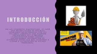 INTRODUCCIÓN
E N L A S S I G U I E N T E S D I A P O S I T I V A S , S E H A R Á
U N A R E C O P I L A C I Ó N D E P O S I B L E S
P R O B L E M A S R E L A C I O N A D O S C O N L O S
P E L I G R O S L A B O R A L E S Q U E P O D R Í A N
P R E S E N T A R S E E N L A E M P R E S A
“ C O N S T R U C T O R - H O M E C E N T E R " ,
E N C O N T R A N D O I N F O R M A C I Ó N D E
D I F E R E N T E S B A S E S Q U E N O S A Y U D A R A N A
L L E G A R A L A S O L U C I Ó N D E D I C H O S
P R O B L E M A S .
 
