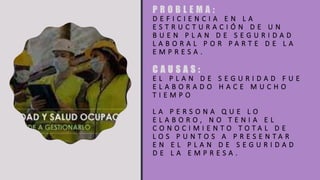 P R O B L E M A :
D E F I C I E N C I A E N L A
E S T R U C T U R A C I Ó N D E U N
B U E N P L A N D E S E G U R I D A D
L A B O R A L P O R P A R T E D E L A
E M P R E S A .
C A U S A S :
E L P L A N D E S E G U R I D A D F U E
E L A B O R A D O H A C E M U C H O
T I E M P O
L A P E R S O N A Q U E L O
E L A B O R O , N O T E N I A E L
C O N O C I M I E N T O T O T A L D E
L O S P U N T O S A P R E S E N T A R
E N E L P L A N D E S E G U R I D A D
D E L A E M P R E S A .
 