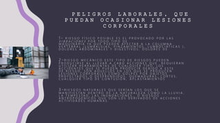 P E L I G R O S L A B O R A L E S , Q U E
P U E D A N O C A S I O N A R L E S I O N E S
C O R P O R A L E S
1 - R I E S G O F Í S I C O P O S I B L E E S E L P R O V O C A D O P O R L A S
V I B R A C I O N E S P O R T O D O T I P O D E
M A Q U I N A R I A Y A Q U E P U E D E N A F E C T A R A L A C O L U M N A
V E R T E B R A L ( L U M B A L G I A S , P I N Z A M I E N T O S , L U M B O C I Á T I C A S ) ,
D O L O R E S A B D O M I N A L E S Y D I G E S T I V O S , D O L O R E S D E
2 - R I E S G O M E C Á N I C O E S T E T I P O D E R I E S G O S P U E D E N
P R O D U C I R S E A L L L E V A R A C A B O A C C I O N E S Q U E R E Q U I E R A N
U T I L I Z A R H E R R A M I E N T A S D E C U A L Q U I E R T I P O . L O S
A C C I D E N T E S Q U E S E P U E D E N P R O D U C I R D E B I D O A E S T E
D E R I E S G O , S O N A Q U E L L O S E N L O S Q U E S E P R O D U C E N
L E S I O N E S C O R P O R A L E S C O M O G O L P E S P O R O B J E T O S
P R O Y E C T A D O S O D E S P R E N D I D O S , Q U E M A D U R A S , C O R T E S ,
C U A L Q U I E R T I P O D E C O N T U S I Ó N , A P L A S T A M I E N T O S
3 - R I E S G O S N A T U R A L E S Q U E S E R Í A N L O S Q U E S E
M A N I F I E S T A N D E N T R O D E L A N A T U R A L E Z A C O M O L A L L U V I A ,
L A T E M P E S T A D , L A S I N U N D A C I O N E S … O R I E S G O S
A N T R O P O G É N I C O S Q U E S O N L O S D E R I V A D O S D E A C C I O N E S
A C T I V I D A D E S H U M A N A S .
 