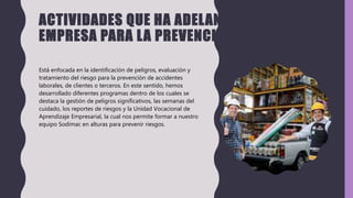 ACTIVIDADES QUE HA ADELANTADO LA
EMPRESA PARA LA PREVENCIÓN DE RIESGOS
Está enfocada en la identificación de peligros, evaluación y
tratamiento del riesgo para la prevención de accidentes
laborales, de clientes o terceros. En este sentido, hemos
desarrollado diferentes programas dentro de los cuales se
destaca la gestión de peligros significativos, las semanas del
cuidado, los reportes de riesgos y la Unidad Vocacional de
Aprendizaje Empresarial, la cual nos permite formar a nuestro
equipo Sodimac en alturas para prevenir riesgos.
 