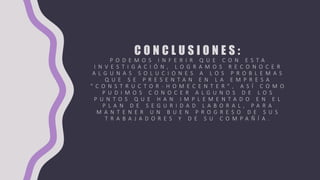 C O N C L U S I O N E S :
P O D E M O S I N F E R I R Q U E C O N E S T A
I N V E S T I G A C I Ó N , L O G R A M O S R E C O N O C E R
A L G U N A S S O L U C I O N E S A L O S P R O B L E M A S
Q U E S E P R E S E N T A N E N L A E M P R E S A
“ C O N S T R U C T O R - H O M E C E N T E R " , A S Í C O M O
P U D I M O S C O N O C E R A L G U N O S D E L O S
P U N T O S Q U E H A N I M P L E M E N T A D O E N E L
P L A N D E S E G U R I D A D L A B O R A L , P A R A
M A N T E N E R U N B U E N P R O G R E S O D E S U S
T R A B A J A D O R E S Y D E S U C O M P A Ñ Í A .
 