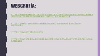 WEBGRAFÍA:
HTTPS://WWW.HOMECENTER.COM.CO/STATIC/LANDING/FOOTER/MASHOMECENTE R
/RS/DOC/REPORTE-DE-SOSTENIBILIDAD-2019-SODIMAC.PDF
HTTPS://WWW.COORDINACIONEMPRESARIAL.COM/TIPOS -DE-RIESGOS-
LABORALES/
HTTPS://WWW.MAYOCLINIC.ORG
HTTPS://WWW.UPB.EDU.CO/ES/SEGURIDAD -SALUD-TRABAJO/TIPOS-DE-PELIGROS-
Y-RIESGOS
 