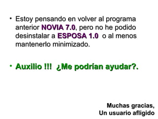 • Estoy pensando en volver al programa
  anterior NOVIA 7.0, pero no he podido
  desinstalar a ESPOSA 1.0 o al menos
  mantenerlo minimizado.


• Auxilio !!! ¿Me podrían ayudar?.



                             Muchas gracias,
                           Un usuario afligido
 