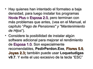 • Hay quienes han intentado el formateo a baja
  densidad, para luego instalar los programas
  Novia Plus o Esposa 2.0, pero terminan con
  más problemas que antes, (vea en el Manual, el
  capítulo “Pago de Pensiones" y "Mantenimiento
  de Hijos“).
• Considere la posibilidad de instalar algún
  software adicional para mejorar el rendimiento
  de Esposa 1.0. Son especialmente
  recomendables, PedirPerdon.Exe, Flores 5.0,
  Joyas 2.3; también puede usar Loquetudigas
  v9.7. Y evite el uso excesivo de la tecla “ESC”
 