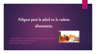 Peligros para la salud en la cadena
alimentaria.
ASEGURAMIENTO DE LA CALIDAD DE LOS PRODUCTOS PECUARIOS II
MVZ MCA D. PAMELA BONILLA SESSLER
PATRICIA ELENA VANEGAS VELA
 