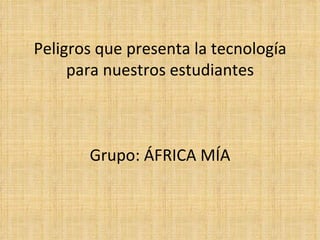 Peligros que presenta la tecnología para nuestros estudiantes Grupo: ÁFRICA MÍA 