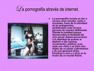 L   a pornografía através de internet. La pornografía consiste en dar a conocer actos sexuales, reales o simulados, fuera de la intimidad de los protagonistas, exhibiéndolos ante terceras personas de manera deliberada. Ofende la castidad porque desnaturaliza la finalidad del acto sexual. Atenta gravemente a la dignidad de quienes se dedican a ella (actores, comerciantes, público), pues cada uno viene a ser para otro objeto de un placer rudimentario y de una ganancia ilícita. Introduce a unos y a otros en la ilusión de un mundo ficticio.   